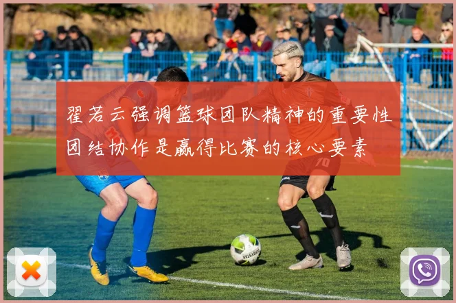 翟若云强调篮球团队精神的重要性团结协作是赢得比赛的核心要素