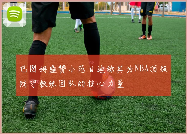 巴图姆盛赞小范甘迪称其为NBA顶级防守教练团队的核心力量