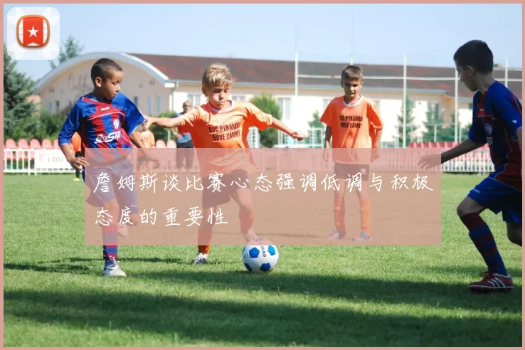 詹姆斯谈比赛心态强调低调与积极态度的重要性