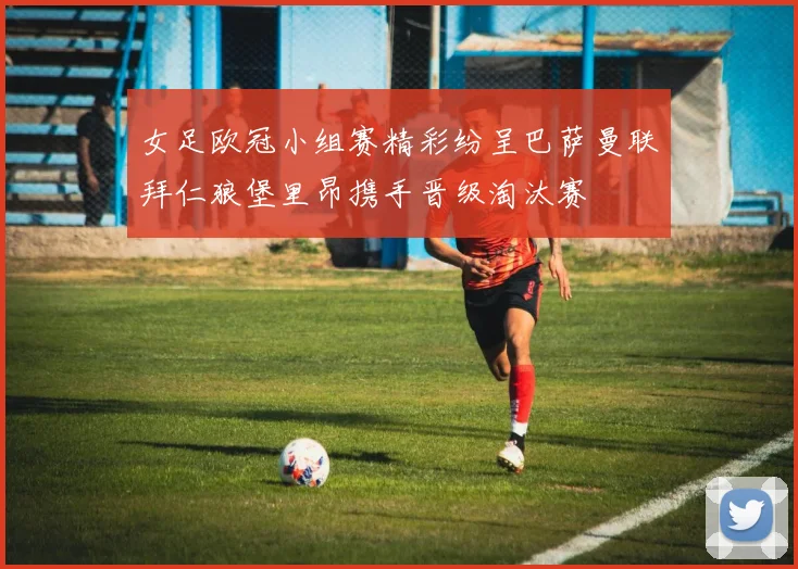 女足欧冠小组赛精彩纷呈巴萨曼联拜仁狼堡里昂携手晋级淘汰赛