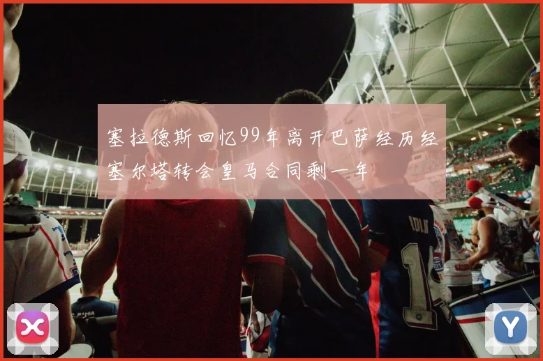 塞拉德斯回忆99年离开巴萨经历经塞尔塔转会皇马合同剩一年