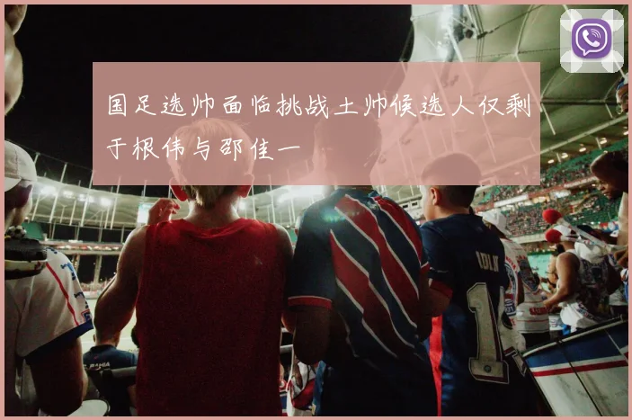 国足选帅面临挑战土帅候选人仅剩于根伟与邵佳一