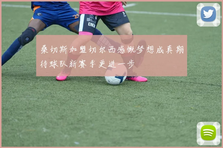 桑切斯加盟切尔西感慨梦想成真期待球队新赛季更进一步