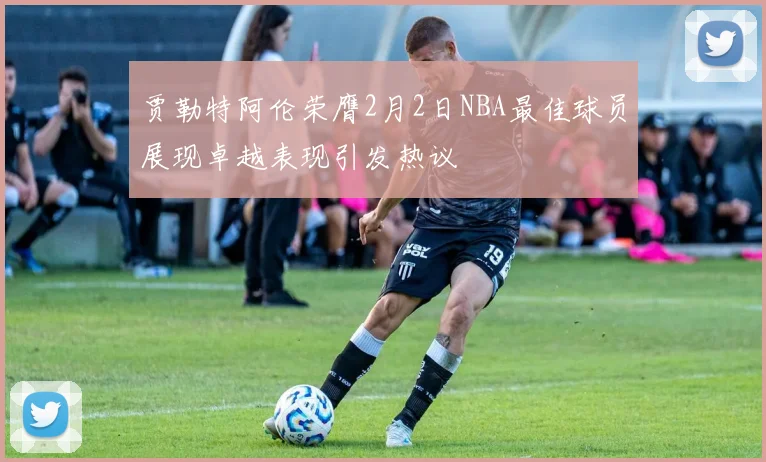 贾勒特阿伦荣膺2月2日NBA最佳球员展现卓越表现引发热议
