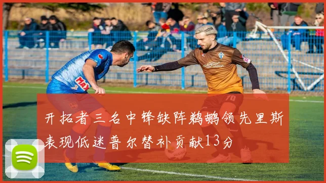 开拓者三名中锋缺阵鹈鹕领先里斯表现低迷普尔替补贡献13分