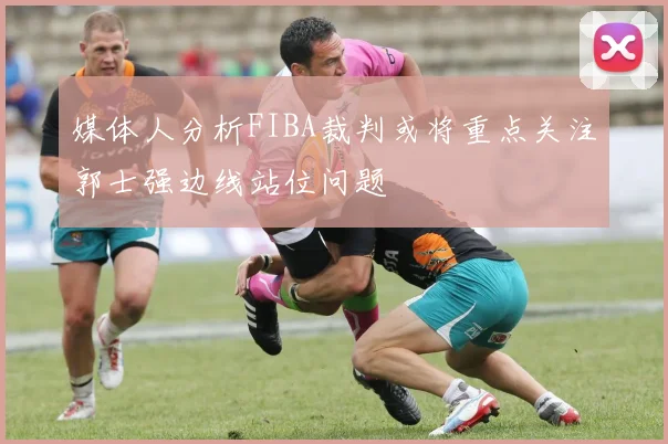 媒体人分析FIBA裁判或将重点关注郭士强边线站位问题