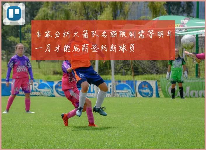 专家分析火箭队名额限制需等明年一月才能底薪签约新球员