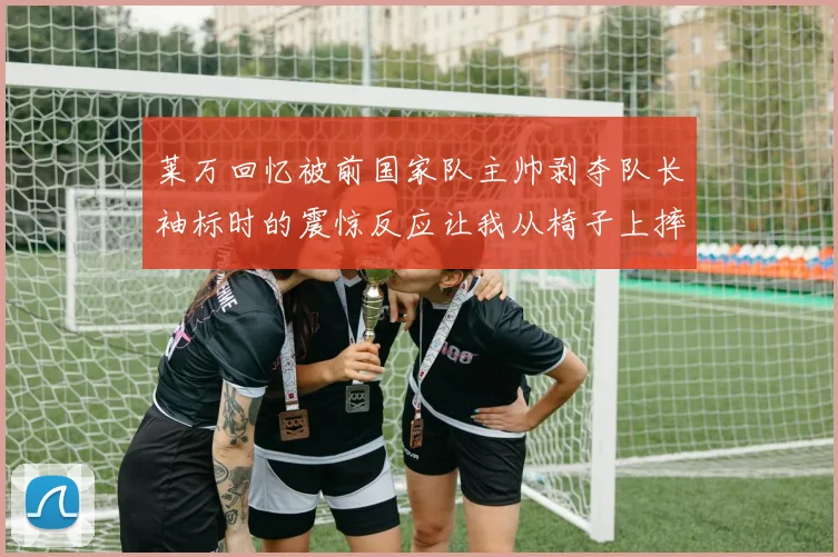 莱万回忆被前国家队主帅剥夺队长袖标时的震惊反应让我从椅子上摔了下来