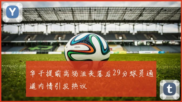 华子提前离场沮丧落后29分球员通道内情引发热议