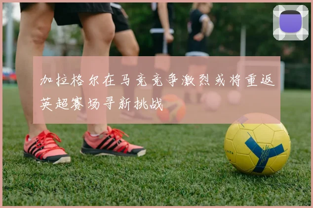 加拉格尔在马竞竞争激烈或将重返英超赛场寻新挑战