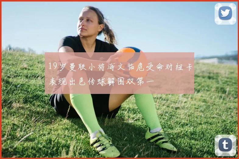 19岁曼联小将海文临危受命对纽卡表现出色传球解围双第一