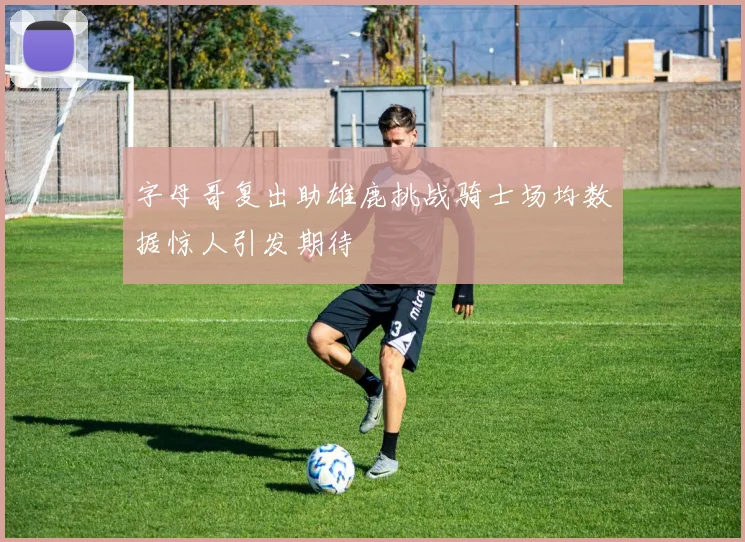 字母哥复出助雄鹿挑战骑士场均数据惊人引发期待