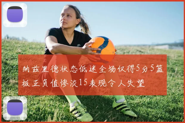 纳兹里德状态低迷全场仅得5分5篮板正负值惨淡15表现令人失望