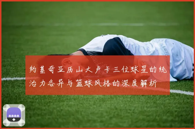 约基奇亚历山大卢卡三位球星的统治力各异与篮球风格的深度解析