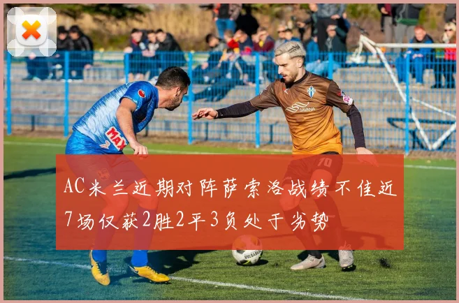 AC米兰近期对阵萨索洛战绩不佳近7场仅获2胜2平3负处于劣势