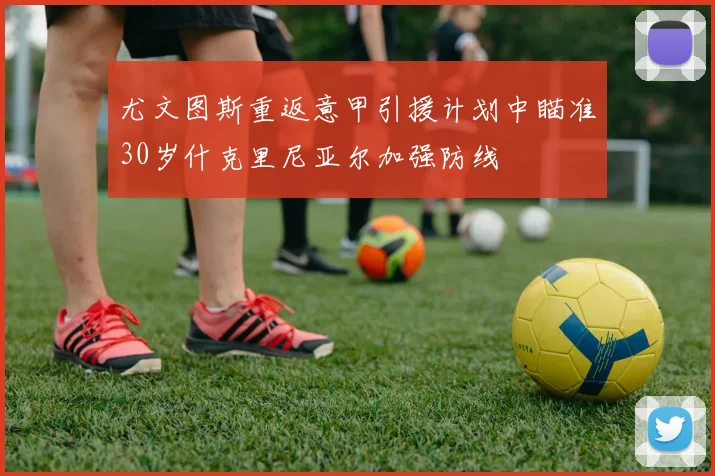 尤文图斯重返意甲引援计划中瞄准30岁什克里尼亚尔加强防线